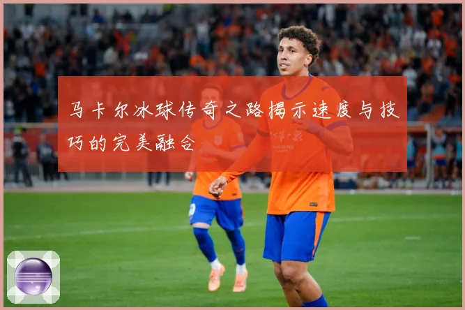 马卡尔冰球传奇之路揭示速度与技巧的完美融合