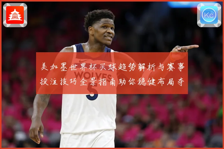 美加墨世界杯买球趋势解析与赛事投注技巧全景指南助你稳健布局夺先机