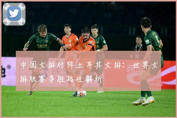 中国女排对阵土耳其女排：世界女排联赛争胜路径解析