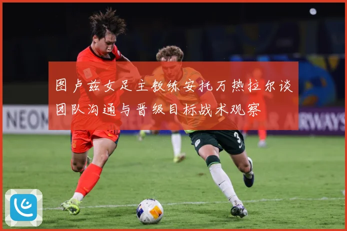 图卢兹女足主教练安托万热拉尔谈团队沟通与晋级目标战术观察