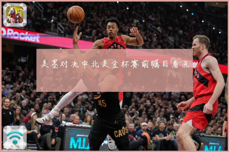 美墨对决中北美金杯赛前瞩目看点