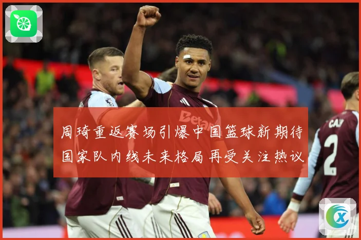 周琦重返赛场引爆中国篮球新期待国家队内线未来格局再受关注热议解析