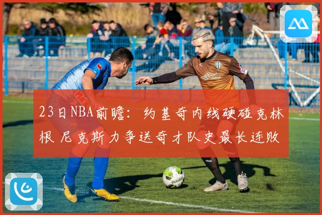 23日NBA前瞻：约基奇内线硬碰克林根 尼克斯力争送奇才队史最长连败
