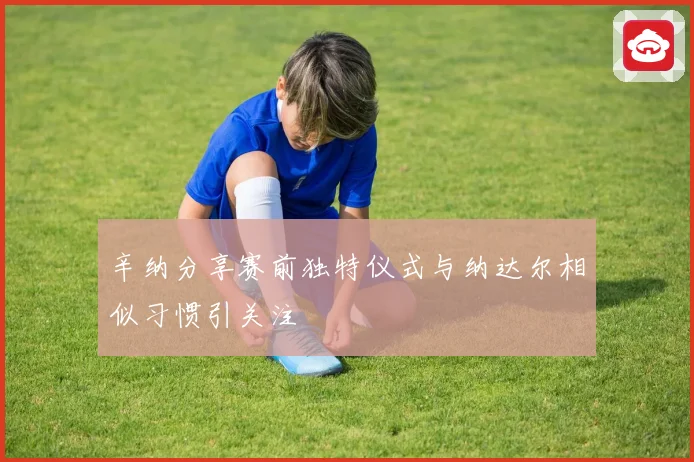 辛纳分享赛前独特仪式与纳达尔相似习惯引关注