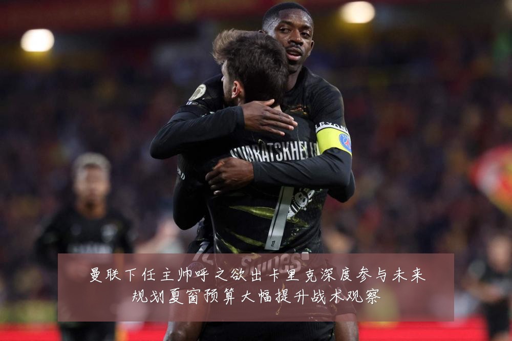 曼联下任主帅呼之欲出卡里克深度参与未来规划夏窗预算大幅提升战术观察