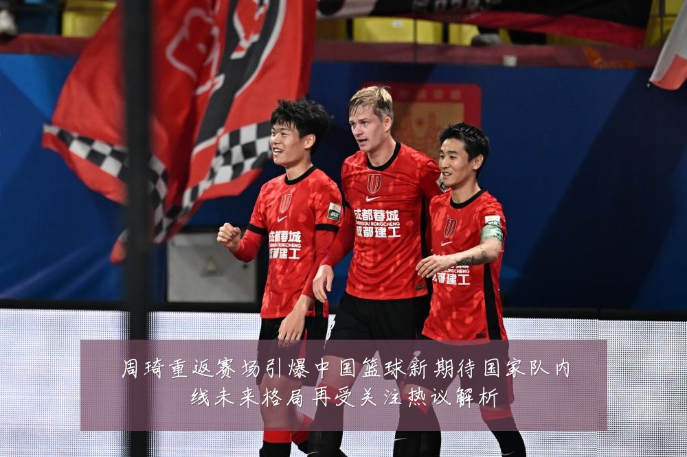 周琦重返赛场引爆中国篮球新期待国家队内线未来格局再受关注热议解析